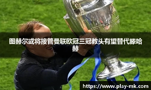 图赫尔或将接管曼联欧冠三冠教头有望替代滕哈赫