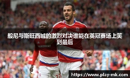 般尼与斯旺西城的激烈对决谁能在英冠赛场上笑到最后